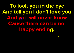 To look you in the eye
And tell you I don't love you
And ypu will never know
Cause there can be no

happy ending.