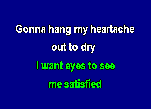 Gonna hang my heartache

out to dry
lwant eyes to see

me satisfied