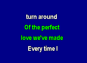 turn around
0f the perfect
love we've made

Every time I