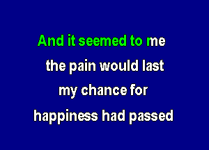 And it seemed to me

the pain would last
my chance for

happiness had passed