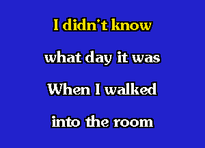 I didn't know

what day it was

When I walked

into the room