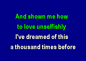 And shown me how

to love unselfishly

I've dreamed of this
a thousand times before