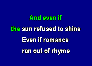 And even if
the sun refused to shine
Even if romance

ran out of rhyme