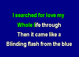 lsearched for love my
Whole life through

Then it came like a
Blinding flash from the blue