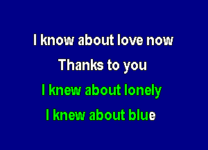 I know about love now
Thanks to you

I knew about lonely

I knew about blue