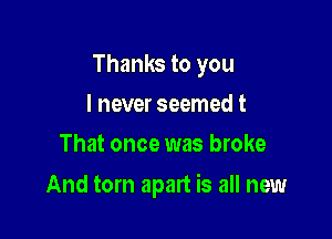 Thanks to you
I never seemed t
That once was broke

And torn apart is all new