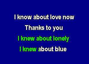 I know about love now
Thanks to you

I knew about lonely

I knew about blue