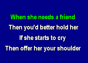 When she needs a friend
Then you'd better hold her

If she starts to cry

Then offer her your shoulder