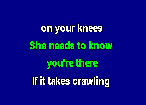 on your knees
She needs to know
you're there

If it takes crawling