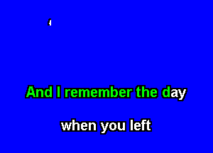 And I remember the day

when you left