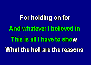 For holding on for

And whatever I believed in

This is all I have to show
What the hell are the reasons