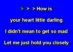 t' t' How is
your heart little darling

I didn't mean to get so mad

Let me just hold you closely