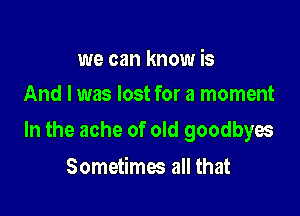 we can know is
And I was lost for a moment

In the ache of old goodbyes

Sometimes all that