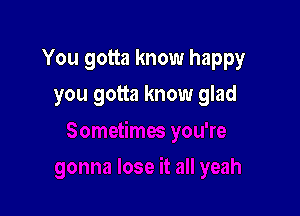 You gotta know happy

you gotta know glad