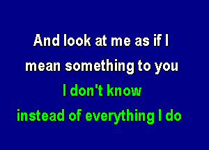 And look at me as ifl
mean something to you
I don't know

instead of everything I do