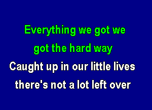 Everything we got we

got the hard way
Caught up in our little lives
there's not a lot left over