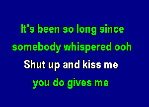 It's been so long since

somebody whispered ooh

Shut up and kiss me
you do gives me