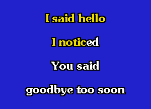 I said hello
I noticed

You said

goodbye too soon