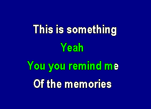 This is something
Yeah

You you remind me

Of the memories