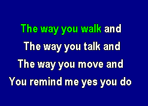 The way you walk and
The way you talk and
The way you move and

You remind me yes you do