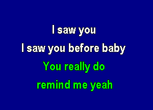 I saw you
I saw you before baby

You really do

remind me yeah