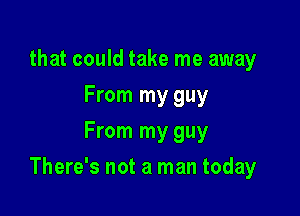 that could take me away
From my guy
From my guy

There's not a man today