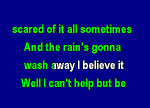 scared of it all sometimes

And the rain's gonna

wash away I believe it
Well I can't help but be