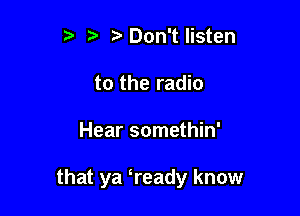 it t' ,2. Don't listen
to the radio

Hear somethin'

that ya tready know