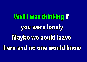 Well I was thinking if
you were lonely

Maybe we could leave

here and no one would know