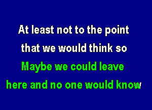 At least not to the point

that we would think so
Maybe we could leave
here and no one would know