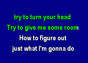 try to turn your head
Try to give me some room
How to figure out

just what I'm gonna do