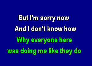 But I'm sorry now
And I don't know how
Why everyone here

was doing me like they do