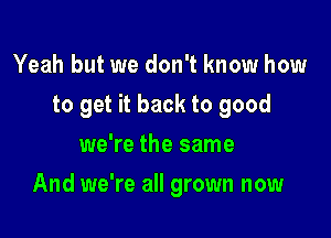 Yeah but we don't know how
to get it back to good
we're the same

And we're all grown now