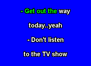 - Get out the way

todayuyeah
- Don't listen

to the TV show