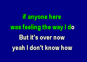 if anyone here

was feeling the way I do

But it's over now
yeah I don't know how