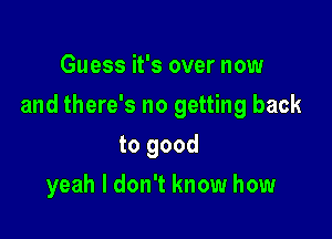 Guess it's over now

and there's no getting back

to good
yeah I don't know how