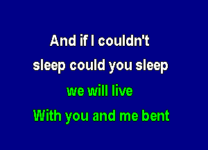 And ifl couldn't
sleep could you sleep

we will live

With you and me bent