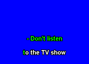 - Don't listen

to the TV show