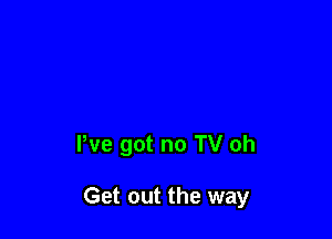 We got no TV oh

Get out the way