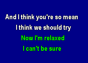 And I think you're so mean

Ithink we should try

Now I'm relaxed
lcan't be sure