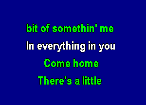 bit of somethin' me

In everything in you

Come home
There's a little