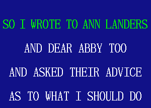 SO I WROTE T0 ANN LANDERS
AND DEAR ABBY T00
AND ASKED THEIR ADVICE
AS TO WHAT I SHOULD DO