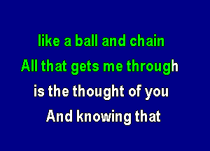 like a ball and chain
All that gets me through

is the thought of you

And knowing that