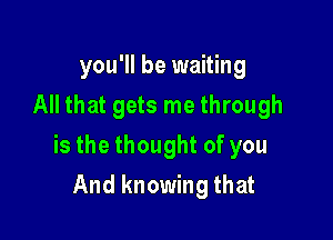 you'll be waiting
All that gets me through

is the thought of you

And knowing that