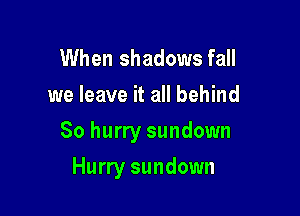 When shadows fall
we leave it all behind

So hurry sundown

Hurry sundown