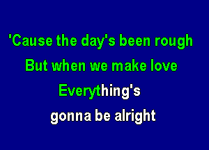 'Cause the day's been rough
But when we make love

Everything's
gonna be alright