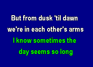 But from dusk 'til dawn
we're in each other's arms
lknow sometimes the

day seems so long