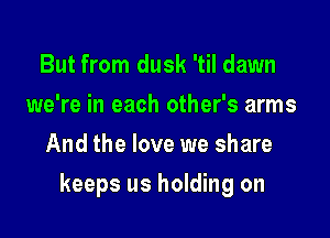 But from dusk 'til dawn
we're in each other's arms
And the love we share

keeps us holding on