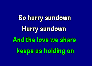 So hurry sundown
Hurry sundown
And the love we share

keeps us holding on