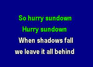 So hurry sundown

Hurry sundown
When shadows fall
we leave it all behind